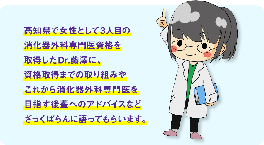 消化器外科専門医資格を取得したDr.藤澤に、資格取得までの取り組みやこれから消化器外科専門医を目指す後輩へのアドバイスなど語ってもらいます。