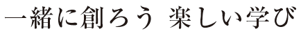 一緒に創ろう　楽しい学び