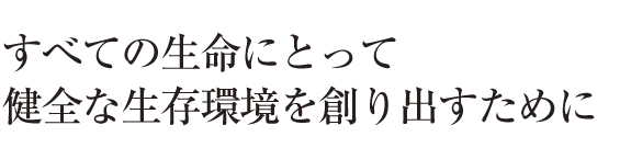 すべての生命にとって健全な生存環境を作り出すために