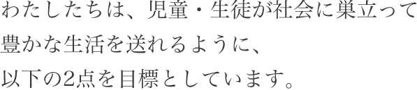 わたしたちは、児童・生徒が社会に巣立って豊かな生活を送れるように、以下の2点を目標としています。